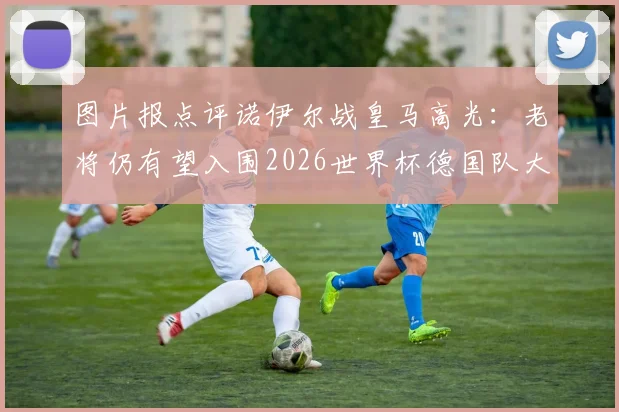 图片报点评诺伊尔战皇马高光：老将仍有望入围2026世界杯德国队大名单，附门将位置竞争前景深度解析