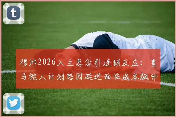 穆帅2026入主悬念引连锁反应：皇马挖人计划恐因延迟面临成本飙升