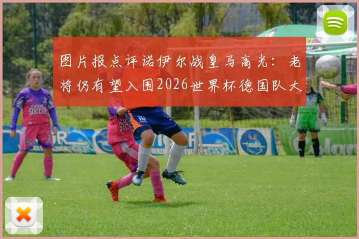 图片报点评诺伊尔战皇马高光：老将仍有望入围2026世界杯德国队大名单，附门将位置竞争前景深度解析