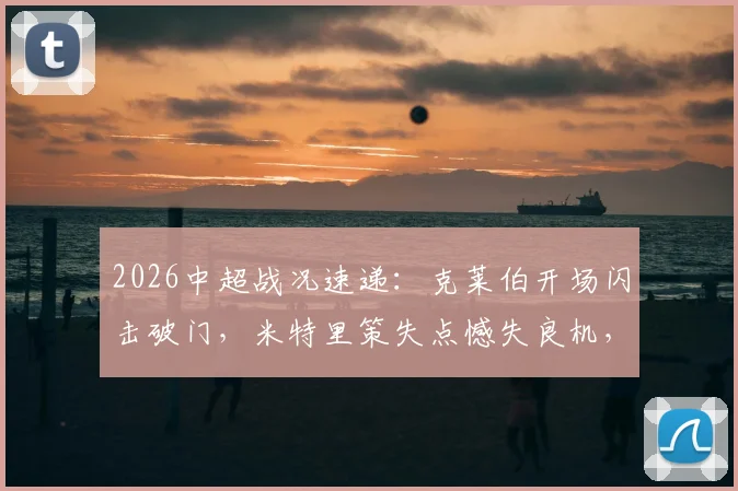 2026中超战况速递：克莱伯开场闪击破门，米特里策失点憾失良机，云南玉昆半场1-0领先浙江队详解