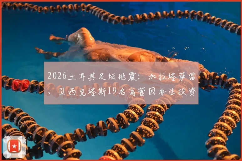 2026土耳其足坛地震：加拉塔萨雷、贝西克塔斯19名高管因非法投资被捕，涉案细节与俱乐部影响深度分析