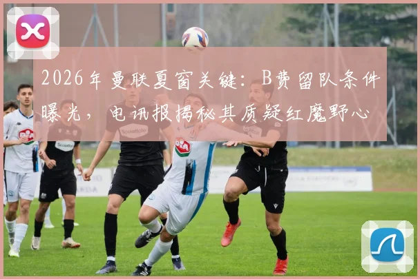 2026年曼联夏窗关键:B费留队条件曝光,电讯报揭秘其质疑红魔野心内幕