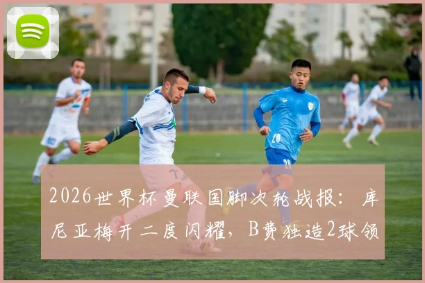 2026世界杯曼联国脚次轮战报：库尼亚梅开二度闪耀，B费独造2球领衔，附球员表现评分解析
