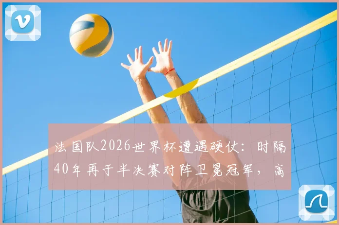 法国队2026世界杯遭遇硬仗：时隔40年再于半决赛对阵卫冕冠军，高卢雄鸡如何破局？