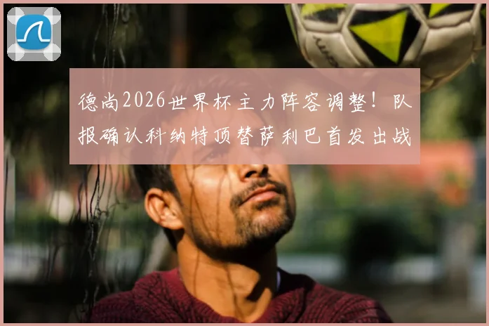 德尚2026世界杯主力阵容调整！队报确认科纳特顶替萨利巴首发出战，后卫线配置引热议