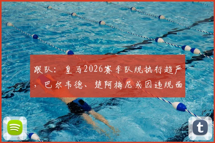 跟队：皇马2026赛季队规执行趋严，巴尔韦德、楚阿梅尼或因违规面临解约风险，最新处罚进展分析