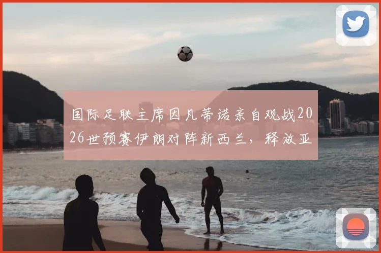 国际足联主席因凡蒂诺亲自观战2026世预赛伊朗对阵新西兰，释放亚洲足球备受重视关键信号