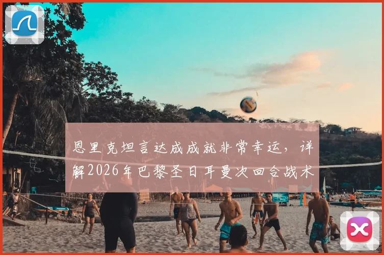 恩里克坦言达成成就非常幸运,详解2026年巴黎圣日耳曼次回合战术安排为何坚持不变
