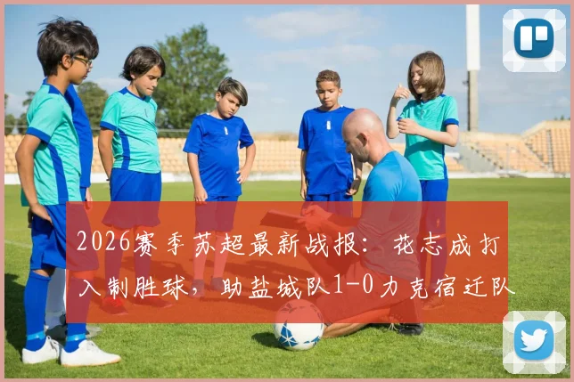 2026赛季苏超最新战报：花志成打入制胜球，助盐城队1-0力克宿迁队，附积分榜形势解读
