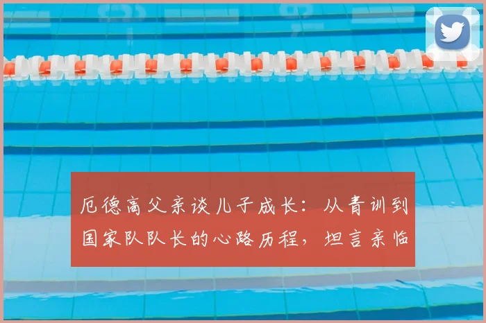 厄德高父亲谈儿子成长：从青训到国家队队长的心路历程，坦言亲临2026世界杯是最大心愿