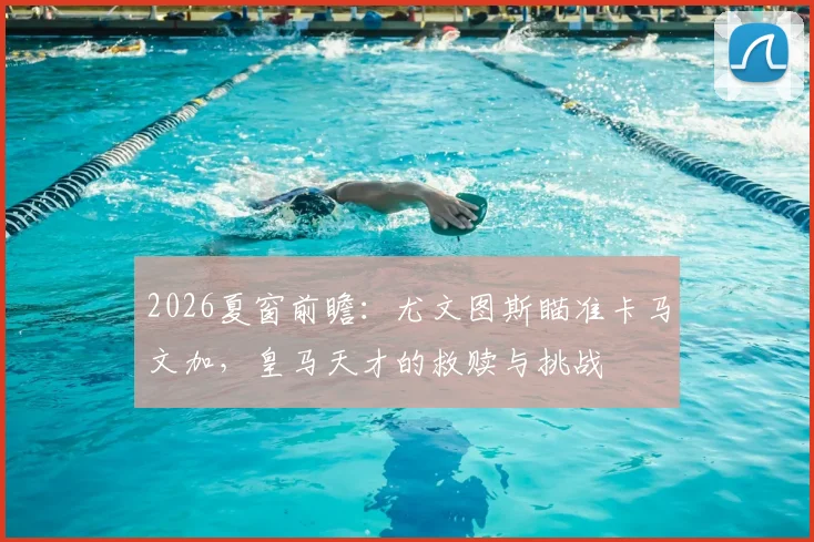 2026夏窗前瞻:尤文图斯瞄准卡马文加,皇马天才的救赎与挑战