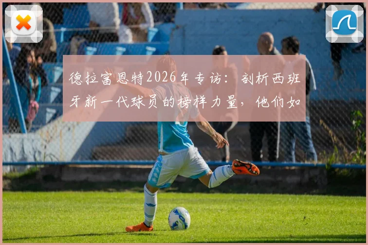 德拉富恩特2026年专访:剖析西班牙新一代球员的榜样力量,他们如何赢得主帅骄傲与全西班牙认可