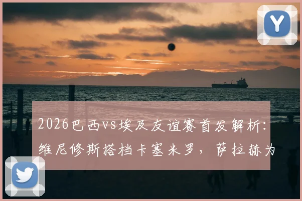 2026巴西vs埃及友谊赛首发解析:维尼修斯搭档卡塞米罗,萨拉赫为何替补引热议