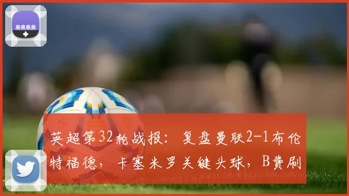 英超第32轮战报:复盘曼联2-1布伦特福德,卡塞米罗关键头球,B费刷新生涯助攻纪录