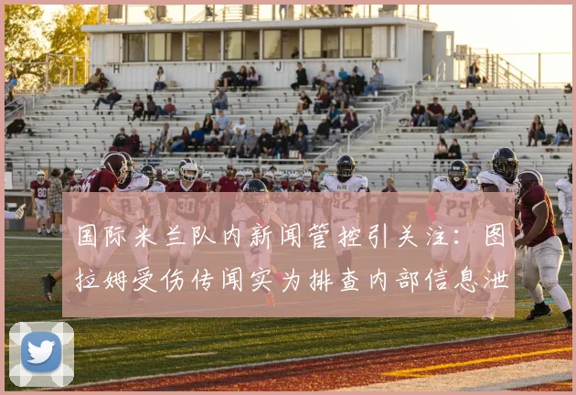 国际米兰队内新闻管控引关注：图拉姆受伤传闻实为排查内部信息泄露源，俱乐部如何防止此类事件？