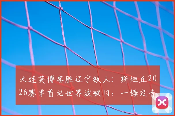 大连英博客胜辽宁铁人：斯坦丘2026赛季首记世界波破门，一锤定音助球队抢下关键三分