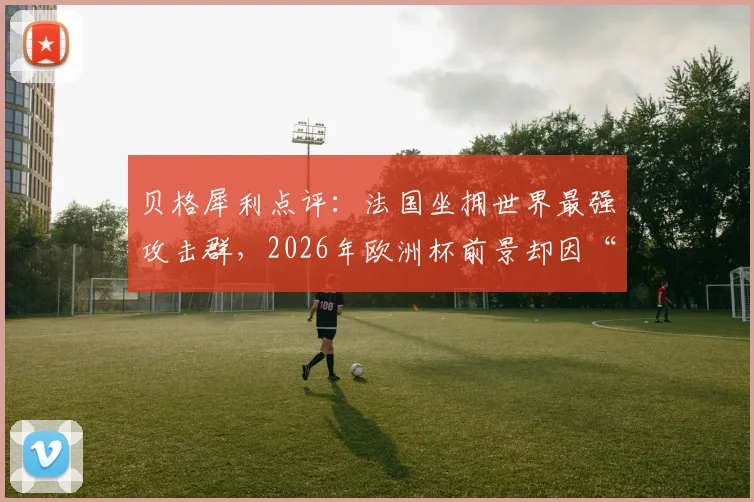 贝格犀利点评：法国坐拥世界最强攻击群，2026年欧洲杯前景却因“得手太易”埋隐患，深度剖析高卢雄鸡攻防失衡真相