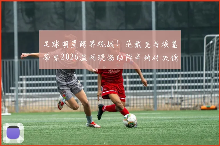 足球明星跨界观战！范戴克与埃基蒂克2026温网现场助阵辛纳对决德约科维奇