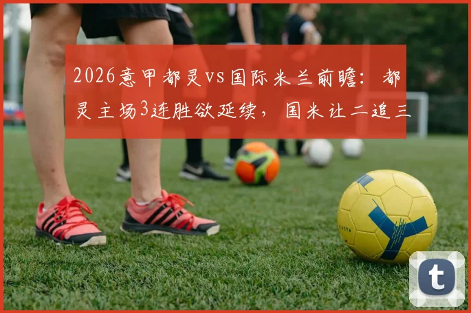 2026意甲都灵vs国际米兰前瞻:都灵主场3连胜欲延续,国米让二追三后状态如何?