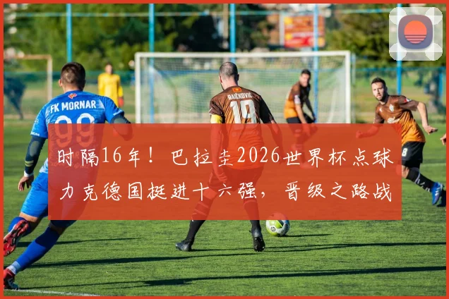 时隔16年！巴拉圭2026世界杯点球力克德国挺进十六强，晋级之路战术分析与对手前瞻