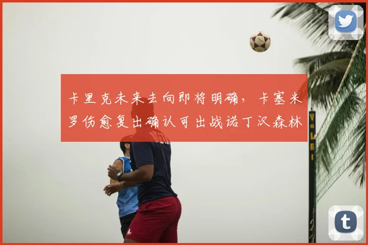 卡里克未来去向即将明确，卡塞米罗伤愈复出确认可出战诺丁汉森林关键战