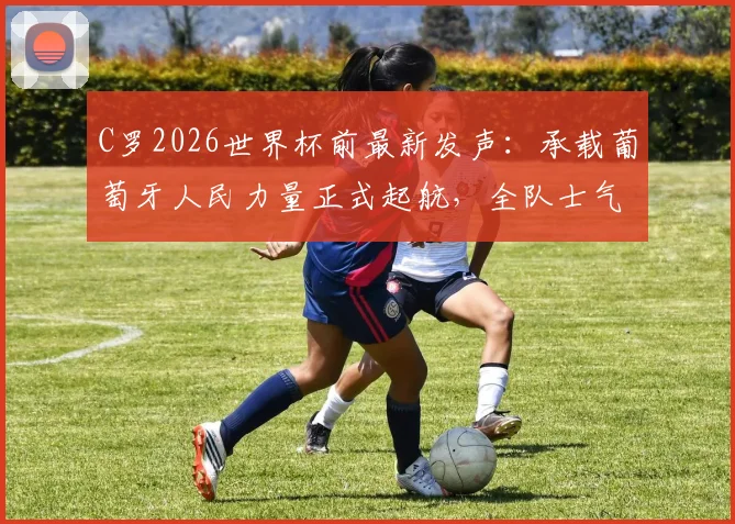C罗2026世界杯前最新发声：承载葡萄牙人民力量正式起航，全队士气与阵容解析