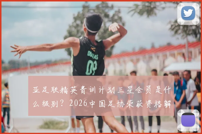 亚足联精英青训计划三星会员是什么级别?2026中国足协荣获资格解析及对青训影响