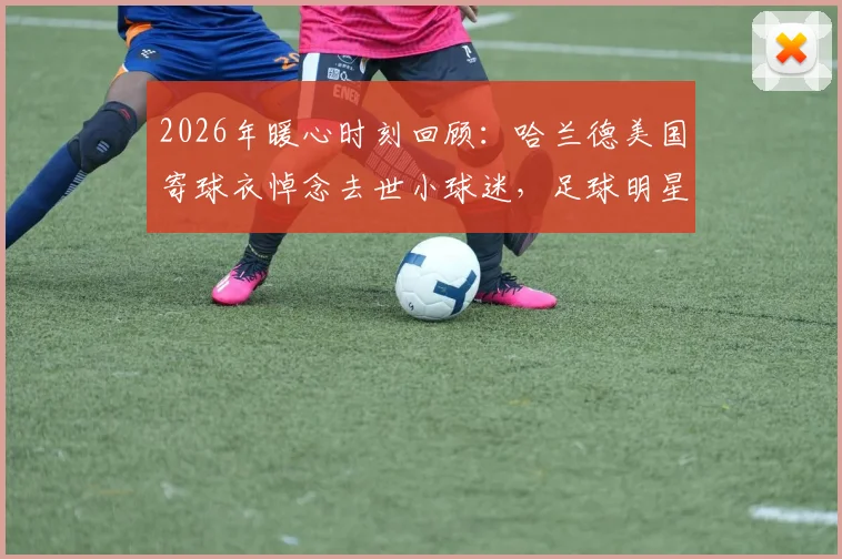 2026年暖心时刻回顾：哈兰德美国寄球衣悼念去世小球迷，足球明星的真情流露感动万千球迷