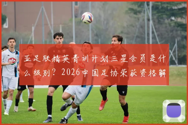 亚足联精英青训计划三星会员是什么级别？2026中国足协荣获资格解析及对青训影响