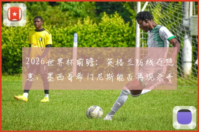 2026世界杯前瞻：英格兰防线存隐患，墨西哥希门尼斯能否再现杀手本色？历史交锋与战术分析