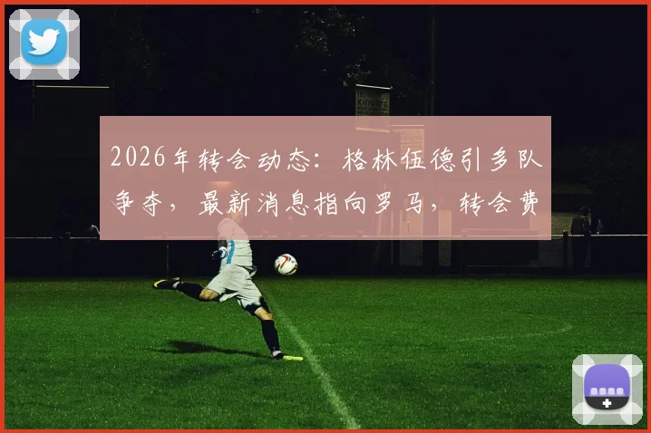 2026年转会动态:格林伍德引多队争夺,最新消息指向罗马,转会费及潜在下家分析