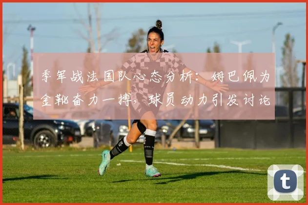 季军战法国队心态分析:姆巴佩为金靴奋力一搏,球员动力引发讨论