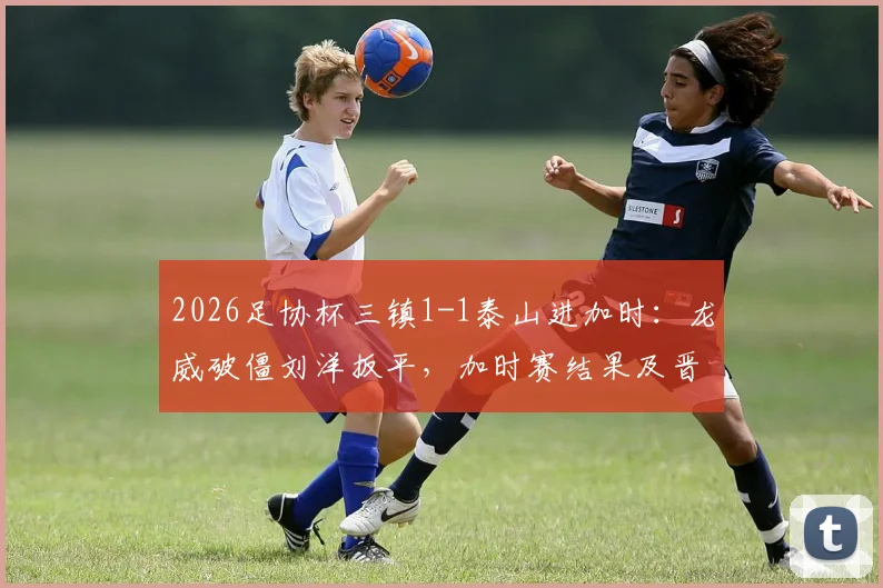 2026足协杯三镇1-1泰山进加时：龙威破僵刘洋扳平，加时赛结果及晋级悬念分析