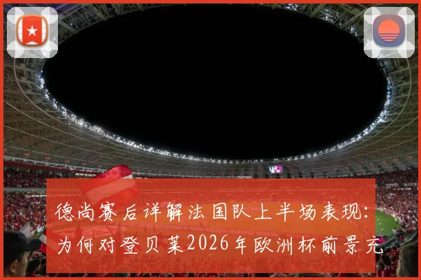 德尚赛后详解法国队上半场表现:为何对登贝莱2026年欧洲杯前景充满信心?