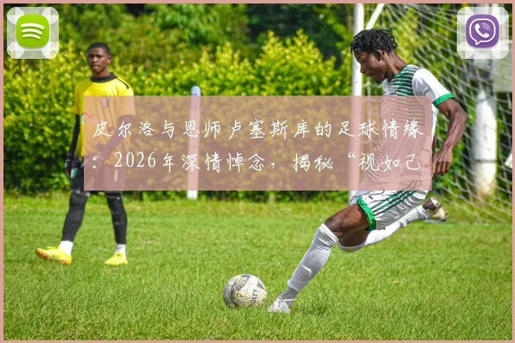 皮尔洛与恩师卢塞斯库的足球情缘：2026年深情悼念，揭秘“视如己出”的师徒故事与足坛佳话