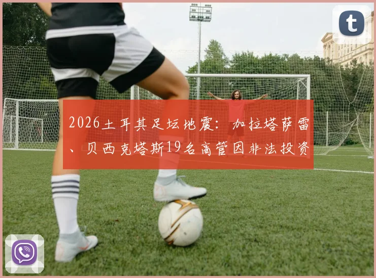 2026土耳其足坛地震：加拉塔萨雷、贝西克塔斯19名高管因非法投资被捕，涉案细节与俱乐部影响深度分析