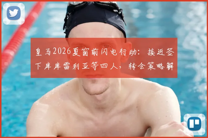 皇马2026夏窗前闪电行动：接近签下库库雷利亚等四人，转会策略解析