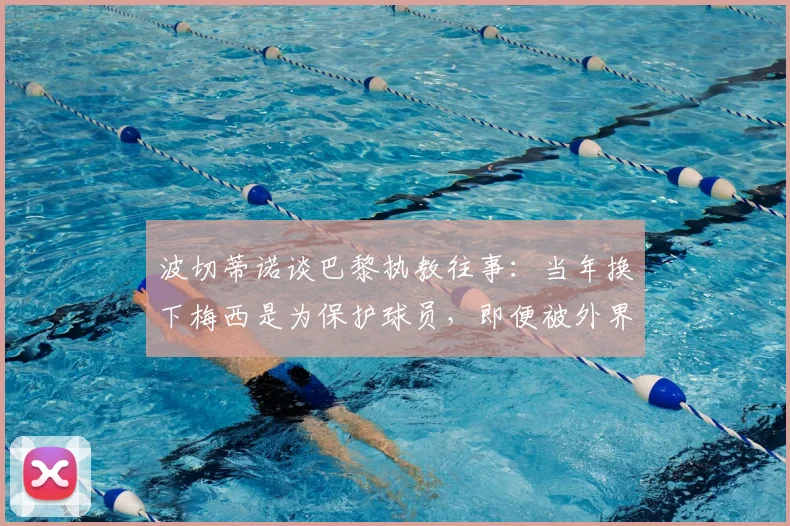 波切蒂诺谈巴黎执教往事：当年换下梅西是为保护球员，即便被外界指责也坚持己见