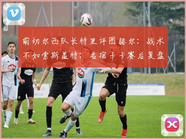 前切尔西队长特里评图赫尔：战术不如索斯盖特；名宿卡卡赛后复盘，英格兰输球早有预兆