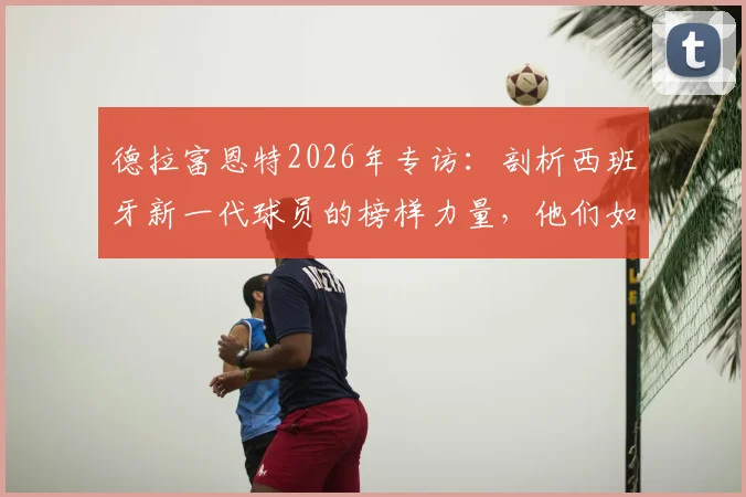 德拉富恩特2026年专访：剖析西班牙新一代球员的榜样力量，他们如何赢得主帅骄傲与全西班牙认可