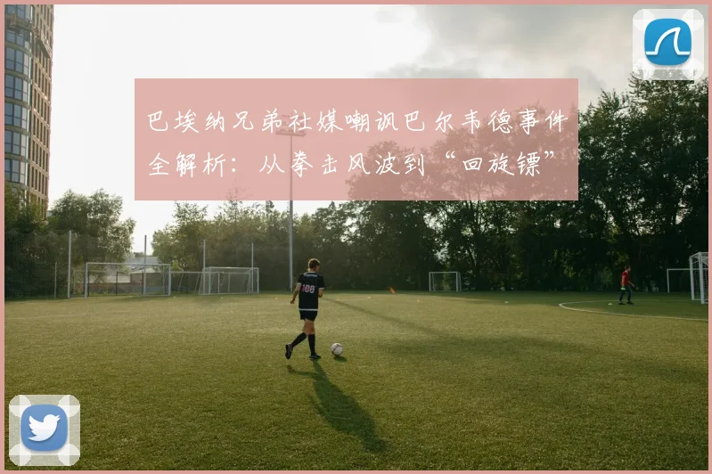 巴埃纳兄弟社媒嘲讽巴尔韦德事件全解析：从拳击风波到“回旋镖”因果，足球圈恩怨再升级