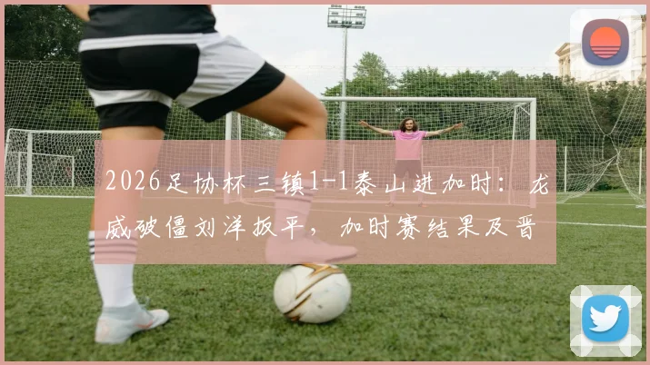 2026足协杯三镇1-1泰山进加时：龙威破僵刘洋扳平，加时赛结果及晋级悬念分析