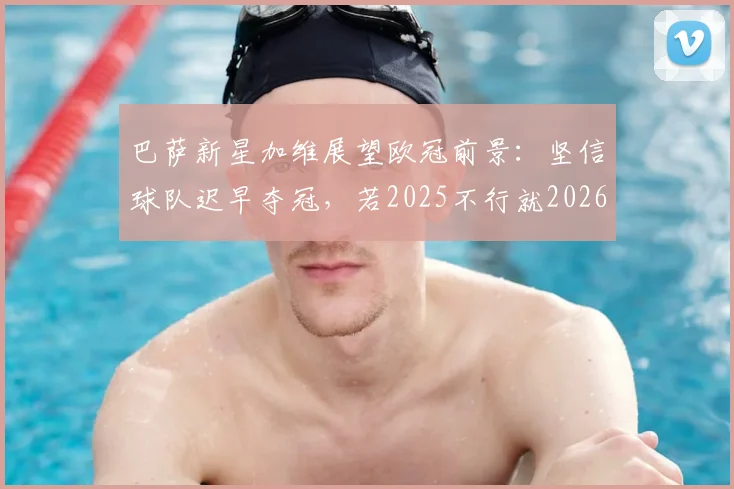 巴萨新星加维展望欧冠前景：坚信球队迟早夺冠，若2025不行就2026！
