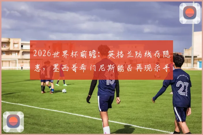 2026世界杯前瞻：英格兰防线存隐患，墨西哥希门尼斯能否再现杀手本色？历史交锋与战术分析