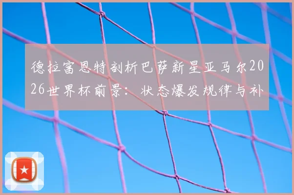 德拉富恩特剖析巴萨新星亚马尔2026世界杯前景：状态爆发规律与补水时机关键影响