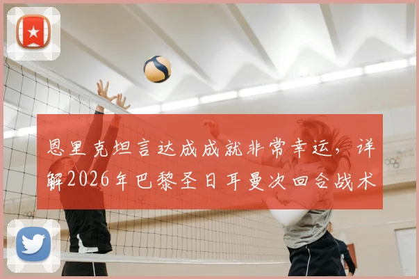 恩里克坦言达成成就非常幸运，详解2026年巴黎圣日耳曼次回合战术安排为何坚持不变
