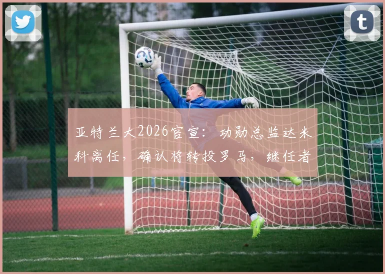 亚特兰大2026官宣：功勋总监达米科离任，确认将转投罗马，继任者人选与离职内幕分析