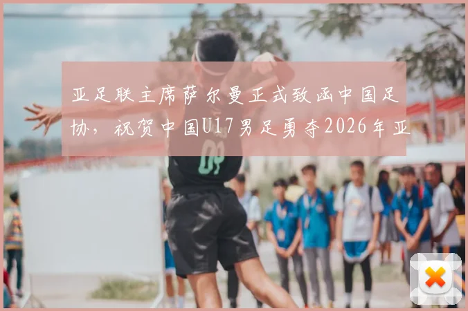亚足联主席萨尔曼正式致函中国足协，祝贺中国U17男足勇夺2026年亚洲杯亚军：阵容解析与未来展望