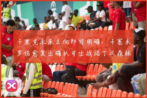 卡里克未来去向即将明确，卡塞米罗伤愈复出确认可出战诺丁汉森林关键战