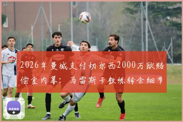 2026年曼城支付切尔西2000万欧赔偿金内幕：马雷斯卡教练转会细节与合同条款深度分析